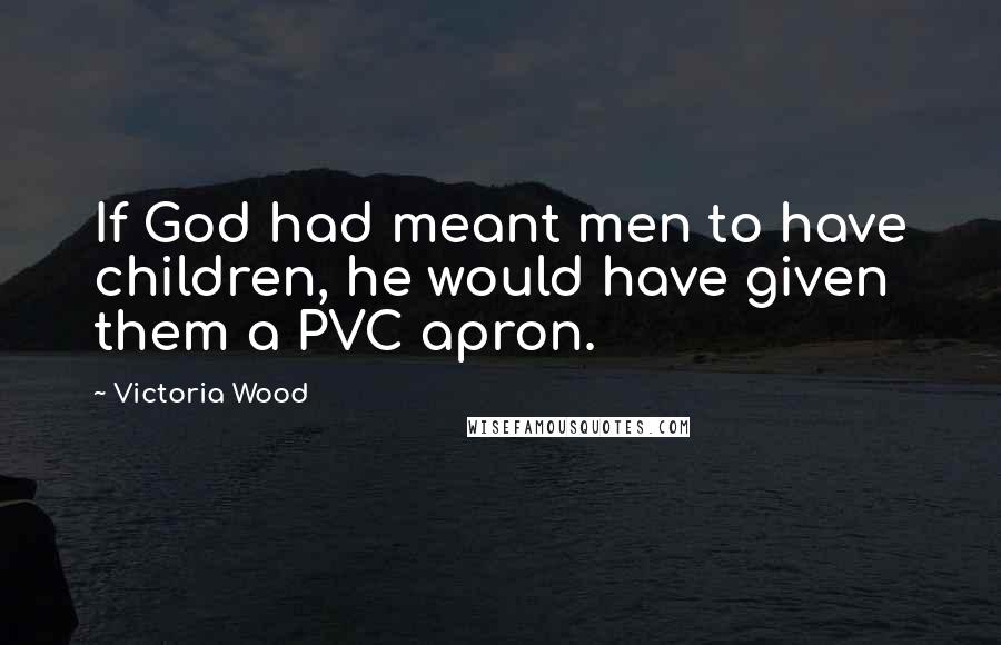 Victoria Wood Quotes: If God had meant men to have children, he would have given them a PVC apron.