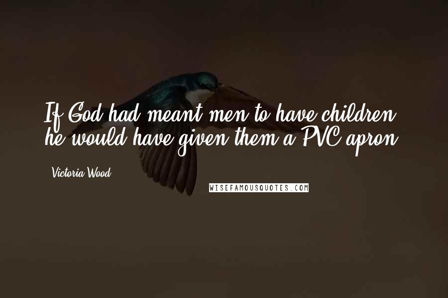 Victoria Wood Quotes: If God had meant men to have children, he would have given them a PVC apron.
