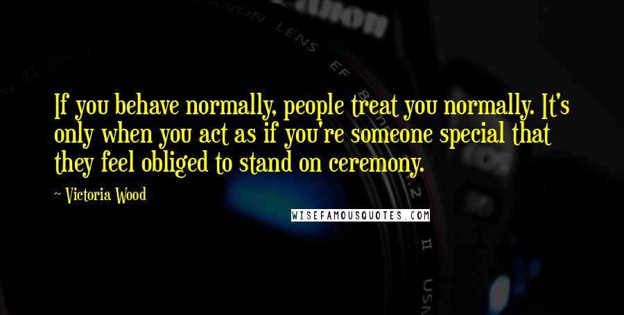 Victoria Wood Quotes: If you behave normally, people treat you normally. It's only when you act as if you're someone special that they feel obliged to stand on ceremony.