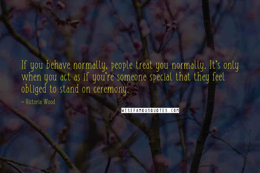 Victoria Wood Quotes: If you behave normally, people treat you normally. It's only when you act as if you're someone special that they feel obliged to stand on ceremony.