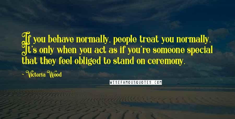 Victoria Wood Quotes: If you behave normally, people treat you normally. It's only when you act as if you're someone special that they feel obliged to stand on ceremony.