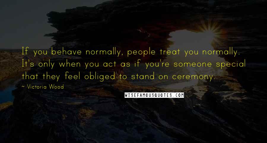 Victoria Wood Quotes: If you behave normally, people treat you normally. It's only when you act as if you're someone special that they feel obliged to stand on ceremony.