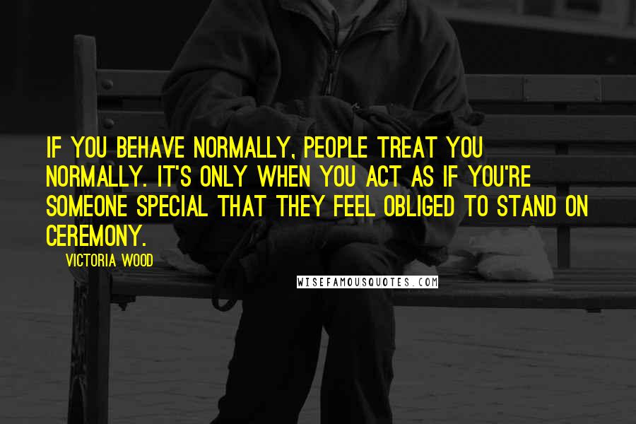 Victoria Wood Quotes: If you behave normally, people treat you normally. It's only when you act as if you're someone special that they feel obliged to stand on ceremony.