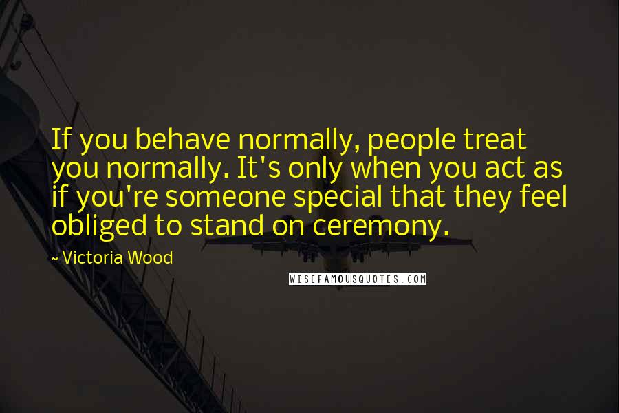 Victoria Wood Quotes: If you behave normally, people treat you normally. It's only when you act as if you're someone special that they feel obliged to stand on ceremony.