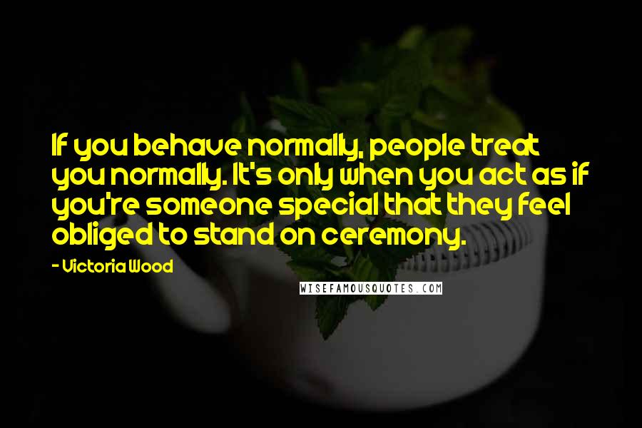 Victoria Wood Quotes: If you behave normally, people treat you normally. It's only when you act as if you're someone special that they feel obliged to stand on ceremony.