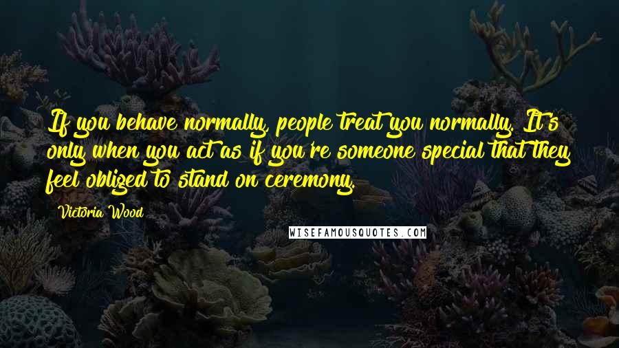 Victoria Wood Quotes: If you behave normally, people treat you normally. It's only when you act as if you're someone special that they feel obliged to stand on ceremony.