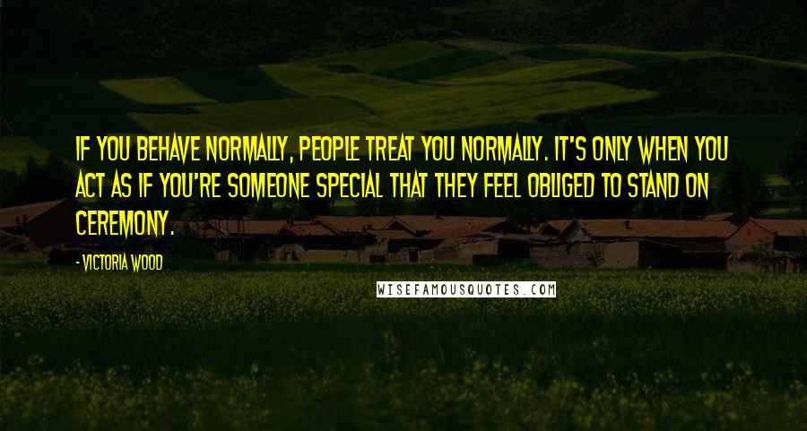 Victoria Wood Quotes: If you behave normally, people treat you normally. It's only when you act as if you're someone special that they feel obliged to stand on ceremony.