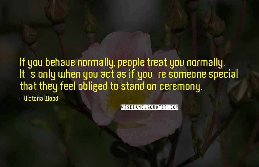 Victoria Wood Quotes: If you behave normally, people treat you normally. It's only when you act as if you're someone special that they feel obliged to stand on ceremony.