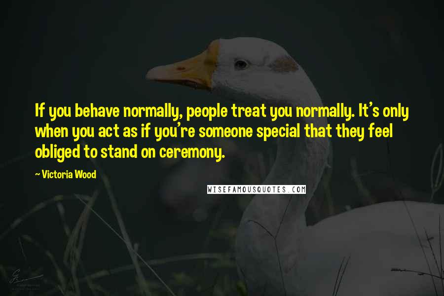 Victoria Wood Quotes: If you behave normally, people treat you normally. It's only when you act as if you're someone special that they feel obliged to stand on ceremony.