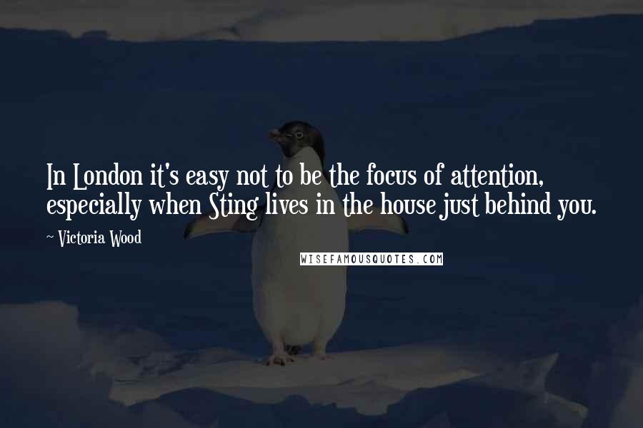 Victoria Wood Quotes: In London it's easy not to be the focus of attention, especially when Sting lives in the house just behind you.