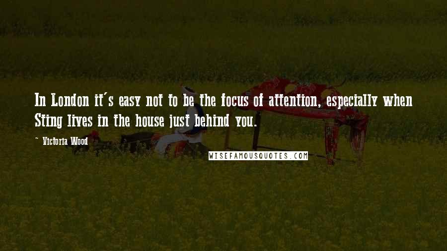 Victoria Wood Quotes: In London it's easy not to be the focus of attention, especially when Sting lives in the house just behind you.