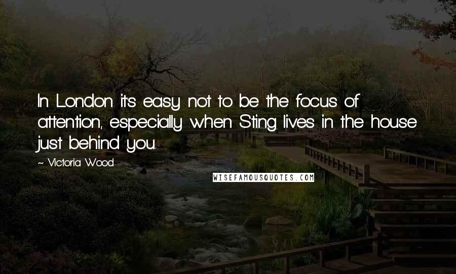 Victoria Wood Quotes: In London it's easy not to be the focus of attention, especially when Sting lives in the house just behind you.