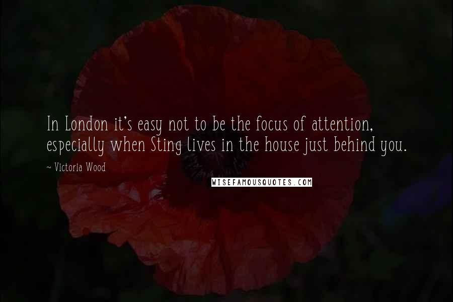 Victoria Wood Quotes: In London it's easy not to be the focus of attention, especially when Sting lives in the house just behind you.