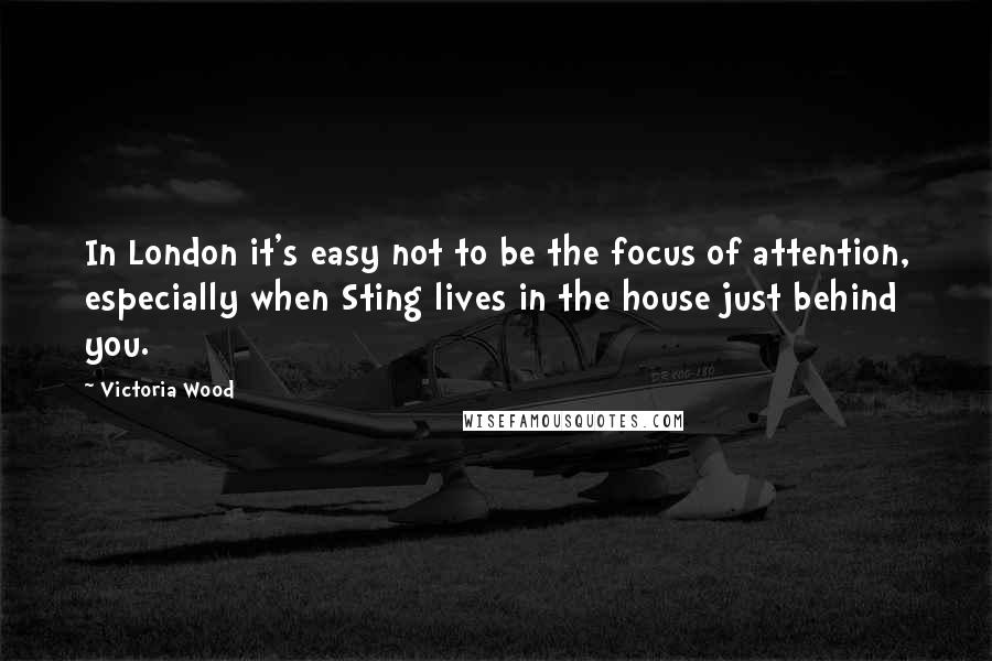 Victoria Wood Quotes: In London it's easy not to be the focus of attention, especially when Sting lives in the house just behind you.