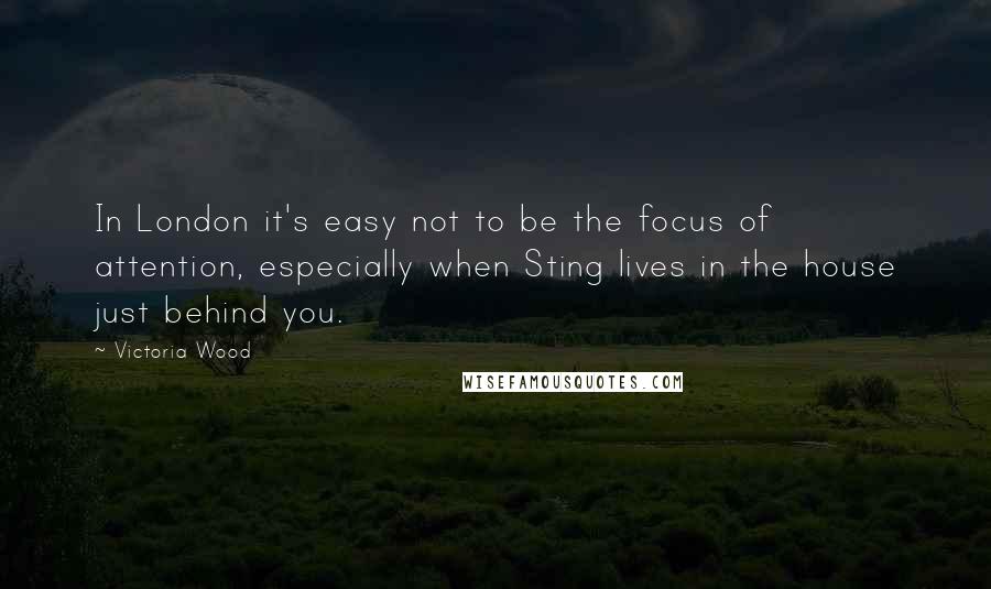 Victoria Wood Quotes: In London it's easy not to be the focus of attention, especially when Sting lives in the house just behind you.