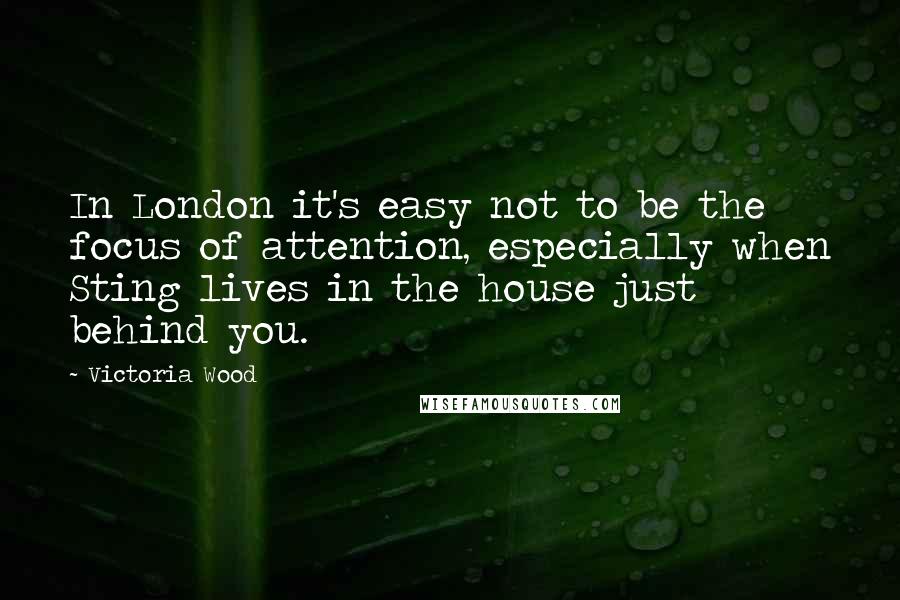 Victoria Wood Quotes: In London it's easy not to be the focus of attention, especially when Sting lives in the house just behind you.