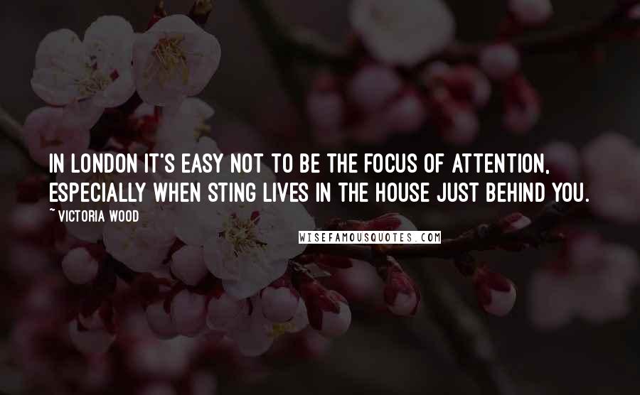 Victoria Wood Quotes: In London it's easy not to be the focus of attention, especially when Sting lives in the house just behind you.