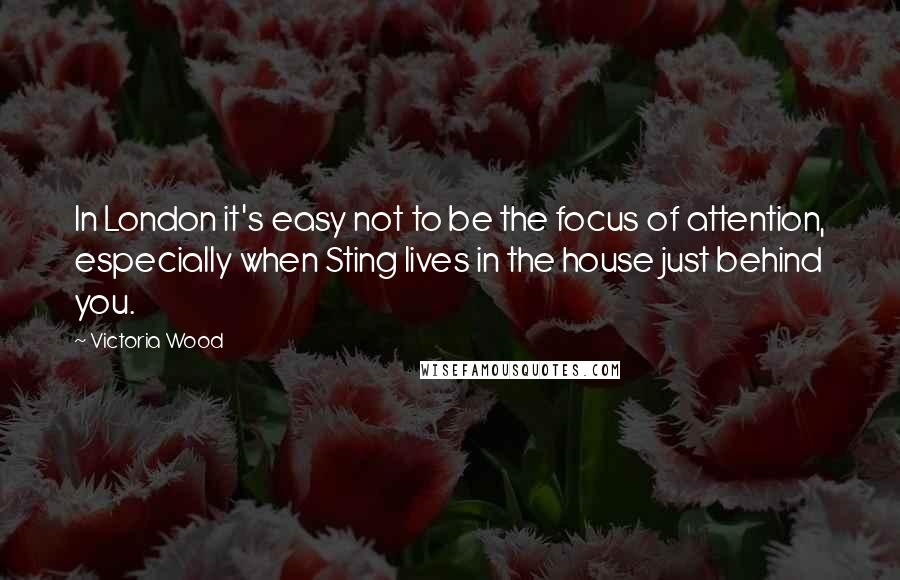 Victoria Wood Quotes: In London it's easy not to be the focus of attention, especially when Sting lives in the house just behind you.