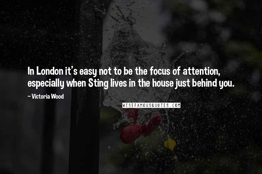 Victoria Wood Quotes: In London it's easy not to be the focus of attention, especially when Sting lives in the house just behind you.
