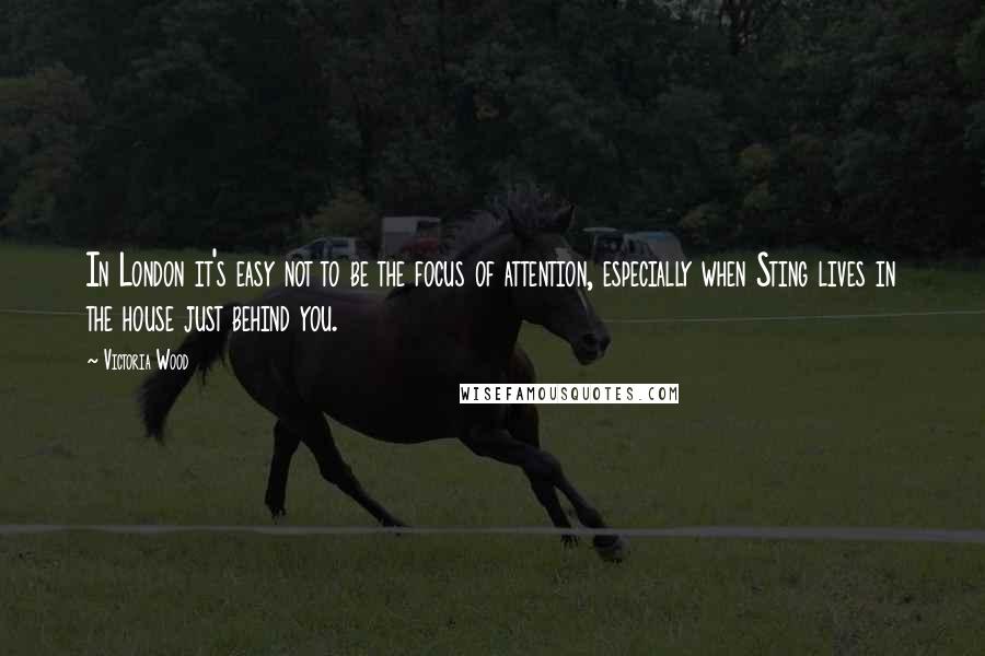 Victoria Wood Quotes: In London it's easy not to be the focus of attention, especially when Sting lives in the house just behind you.