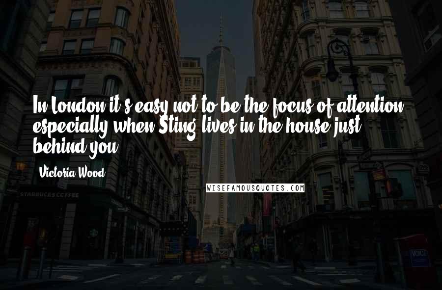 Victoria Wood Quotes: In London it's easy not to be the focus of attention, especially when Sting lives in the house just behind you.