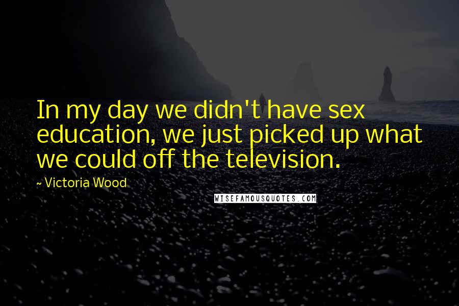 Victoria Wood Quotes: In my day we didn't have sex education, we just picked up what we could off the television.
