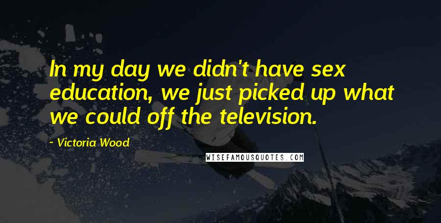 Victoria Wood Quotes: In my day we didn't have sex education, we just picked up what we could off the television.