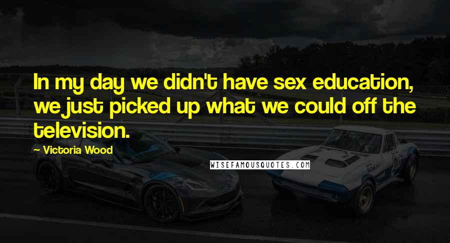Victoria Wood Quotes: In my day we didn't have sex education, we just picked up what we could off the television.