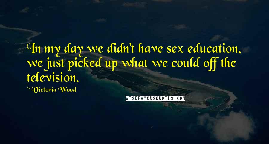 Victoria Wood Quotes: In my day we didn't have sex education, we just picked up what we could off the television.