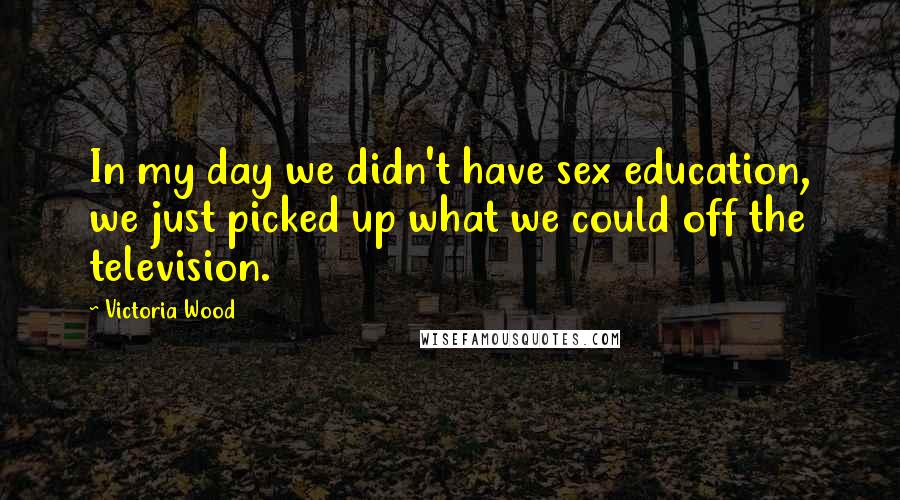 Victoria Wood Quotes: In my day we didn't have sex education, we just picked up what we could off the television.