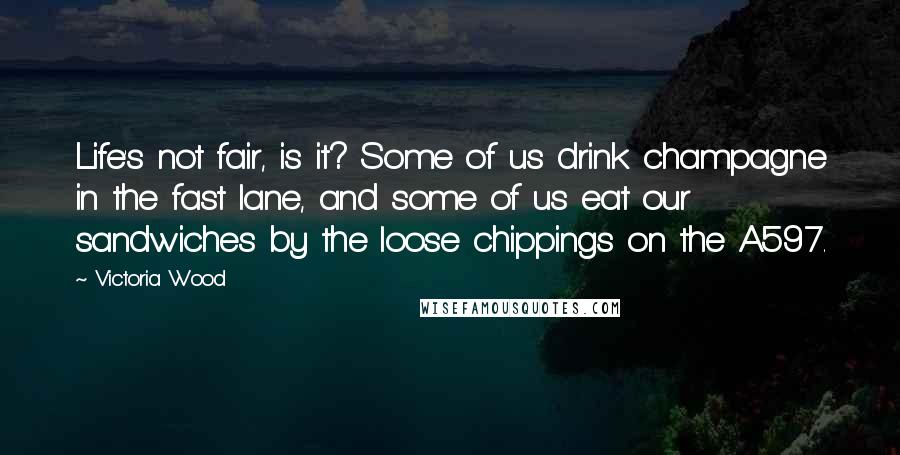 Victoria Wood Quotes: Life's not fair, is it? Some of us drink champagne in the fast lane, and some of us eat our sandwiches by the loose chippings on the A597.