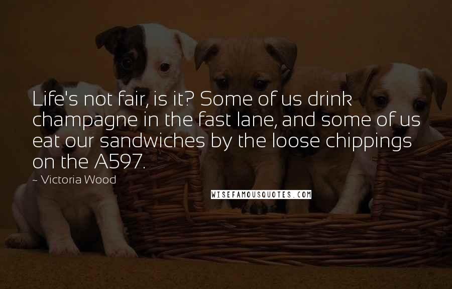 Victoria Wood Quotes: Life's not fair, is it? Some of us drink champagne in the fast lane, and some of us eat our sandwiches by the loose chippings on the A597.