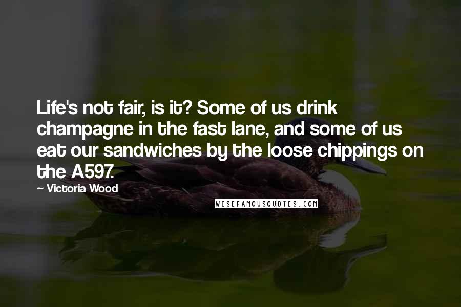 Victoria Wood Quotes: Life's not fair, is it? Some of us drink champagne in the fast lane, and some of us eat our sandwiches by the loose chippings on the A597.