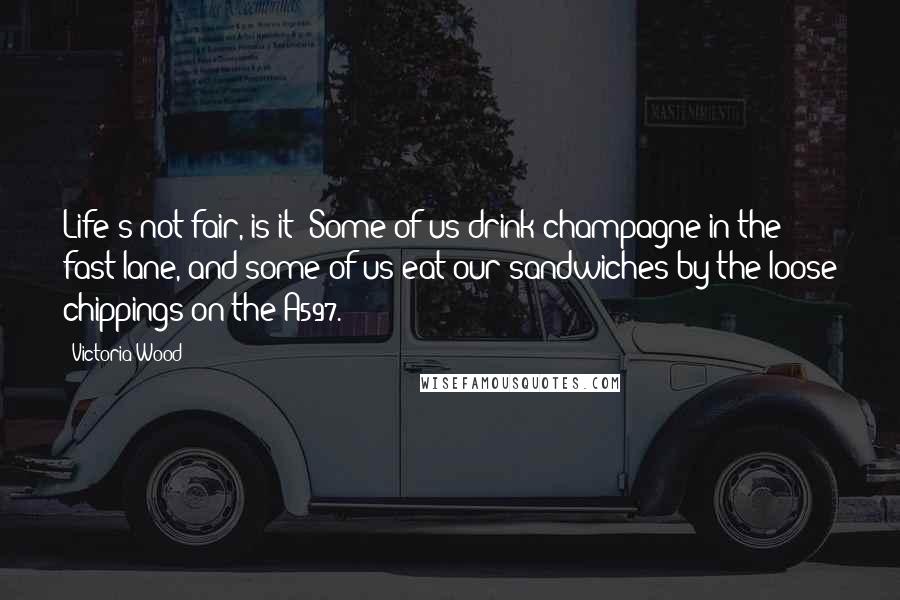 Victoria Wood Quotes: Life's not fair, is it? Some of us drink champagne in the fast lane, and some of us eat our sandwiches by the loose chippings on the A597.