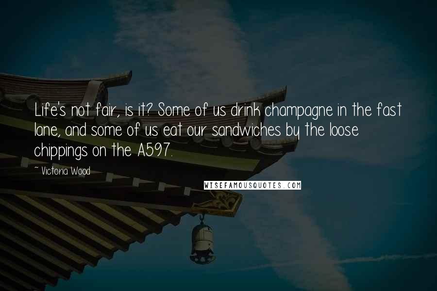 Victoria Wood Quotes: Life's not fair, is it? Some of us drink champagne in the fast lane, and some of us eat our sandwiches by the loose chippings on the A597.