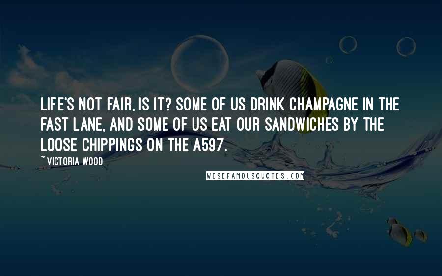Victoria Wood Quotes: Life's not fair, is it? Some of us drink champagne in the fast lane, and some of us eat our sandwiches by the loose chippings on the A597.