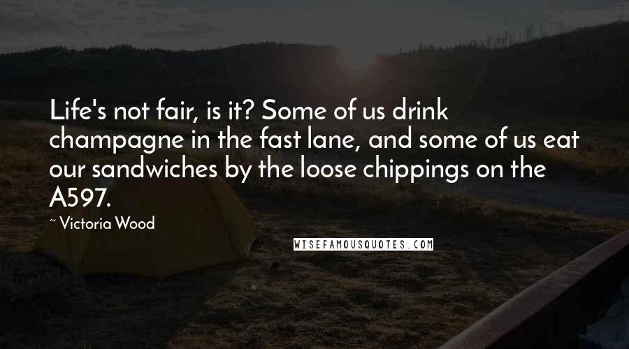 Victoria Wood Quotes: Life's not fair, is it? Some of us drink champagne in the fast lane, and some of us eat our sandwiches by the loose chippings on the A597.