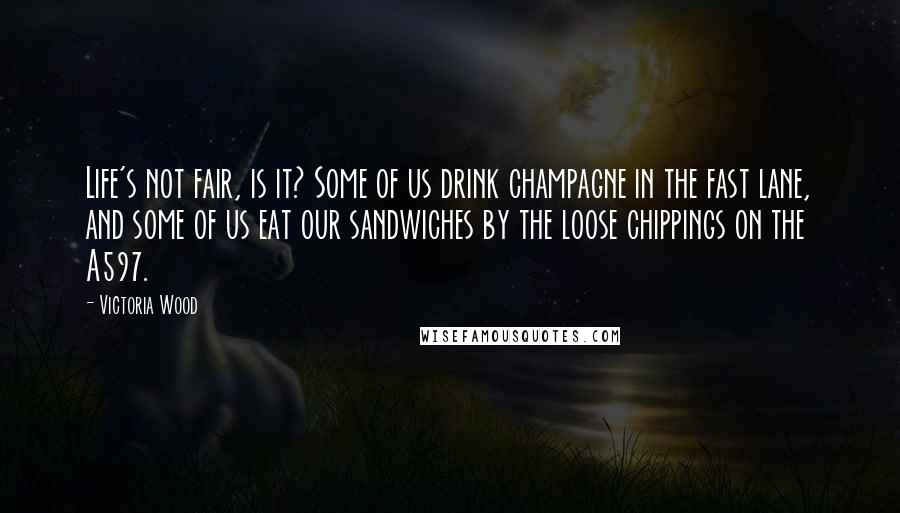 Victoria Wood Quotes: Life's not fair, is it? Some of us drink champagne in the fast lane, and some of us eat our sandwiches by the loose chippings on the A597.