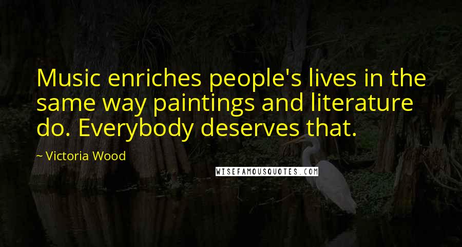 Victoria Wood Quotes: Music enriches people's lives in the same way paintings and literature do. Everybody deserves that.