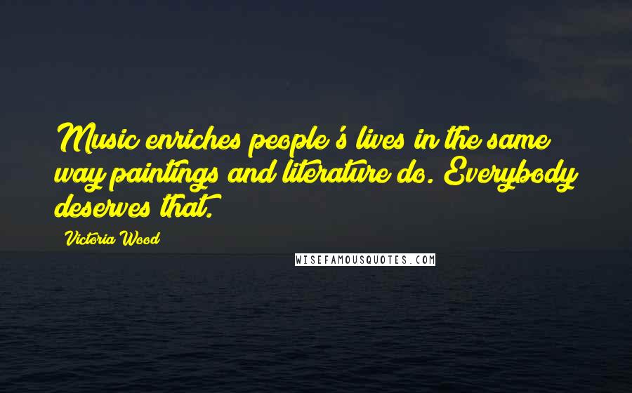 Victoria Wood Quotes: Music enriches people's lives in the same way paintings and literature do. Everybody deserves that.
