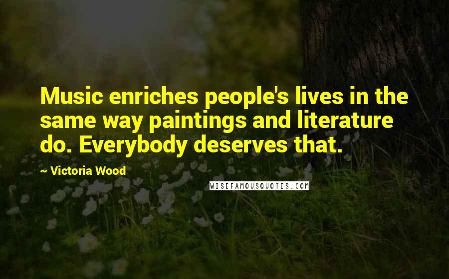 Victoria Wood Quotes: Music enriches people's lives in the same way paintings and literature do. Everybody deserves that.