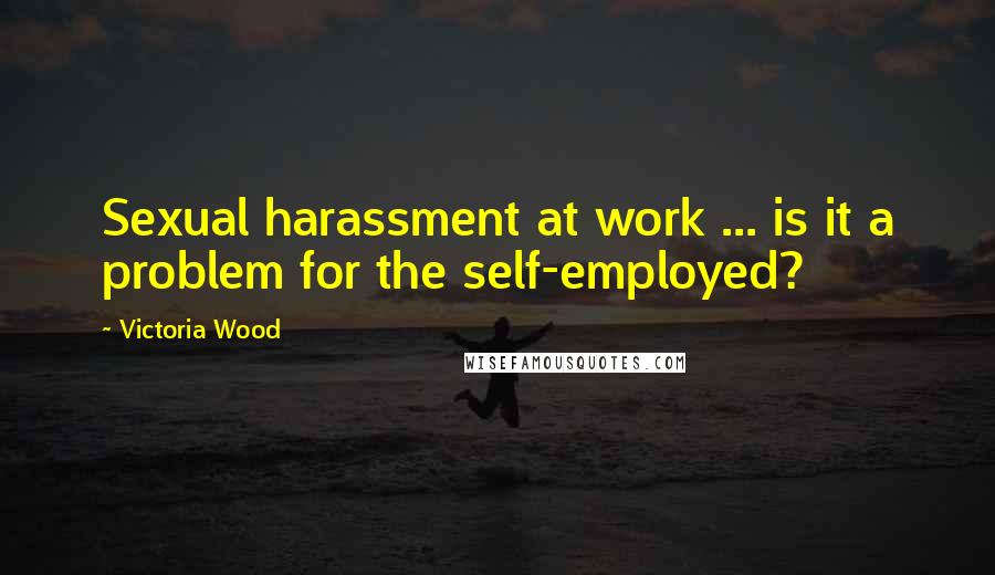 Victoria Wood Quotes: Sexual harassment at work ... is it a problem for the self-employed?