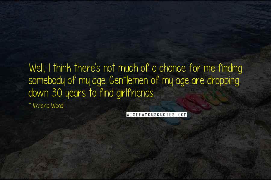 Victoria Wood Quotes: Well, I think there's not much of a chance for me finding somebody of my age. Gentlemen of my age are dropping down 30 years to find girlfriends.