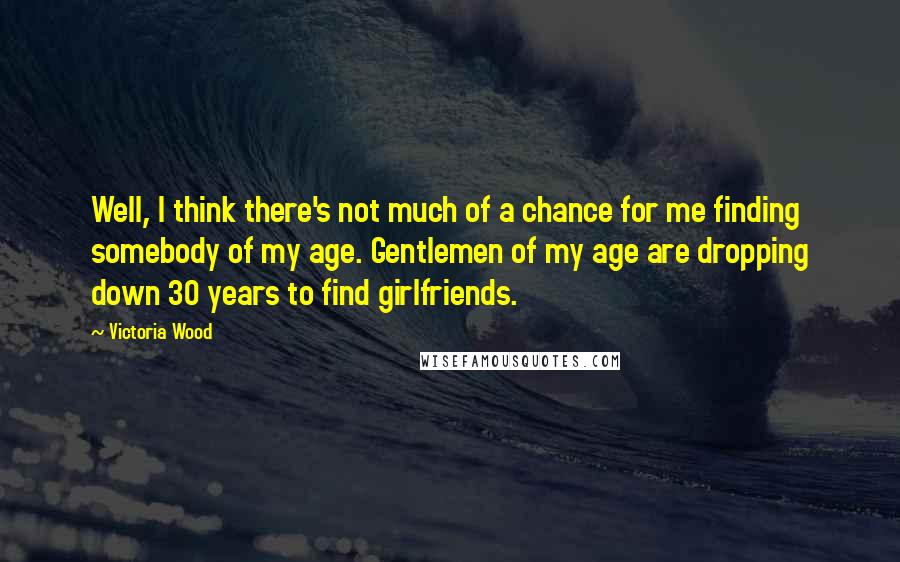 Victoria Wood Quotes: Well, I think there's not much of a chance for me finding somebody of my age. Gentlemen of my age are dropping down 30 years to find girlfriends.