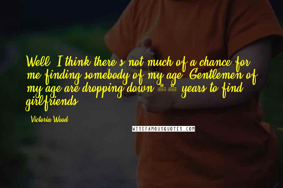 Victoria Wood Quotes: Well, I think there's not much of a chance for me finding somebody of my age. Gentlemen of my age are dropping down 30 years to find girlfriends.