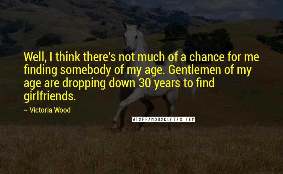 Victoria Wood Quotes: Well, I think there's not much of a chance for me finding somebody of my age. Gentlemen of my age are dropping down 30 years to find girlfriends.