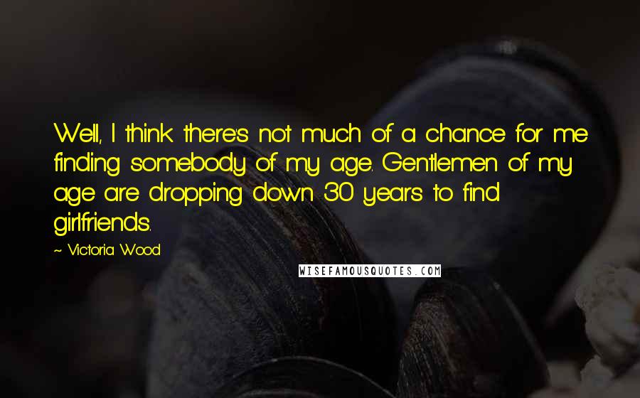 Victoria Wood Quotes: Well, I think there's not much of a chance for me finding somebody of my age. Gentlemen of my age are dropping down 30 years to find girlfriends.