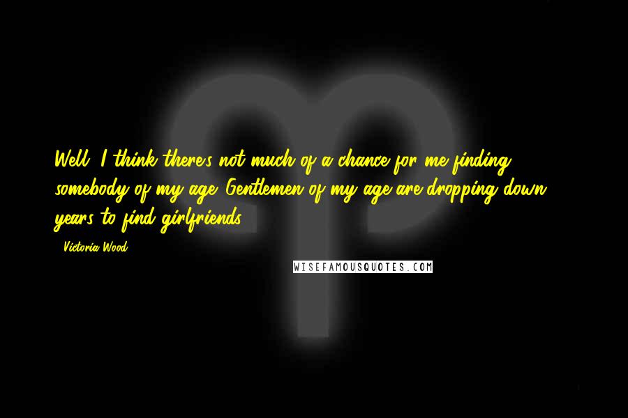 Victoria Wood Quotes: Well, I think there's not much of a chance for me finding somebody of my age. Gentlemen of my age are dropping down 30 years to find girlfriends.