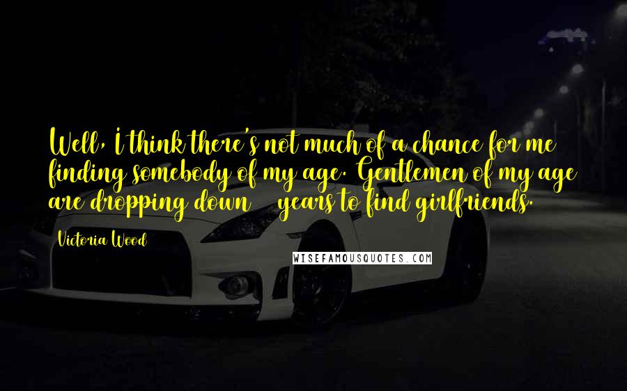 Victoria Wood Quotes: Well, I think there's not much of a chance for me finding somebody of my age. Gentlemen of my age are dropping down 30 years to find girlfriends.