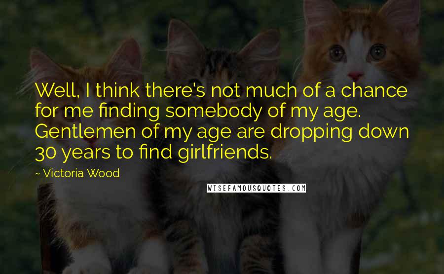 Victoria Wood Quotes: Well, I think there's not much of a chance for me finding somebody of my age. Gentlemen of my age are dropping down 30 years to find girlfriends.